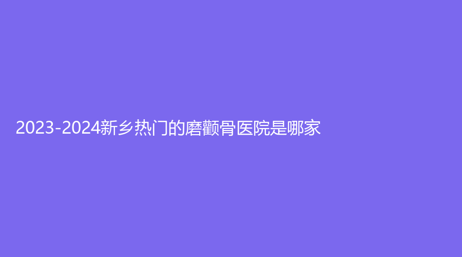 2023-2024新乡热门的磨颧骨医院是哪家？