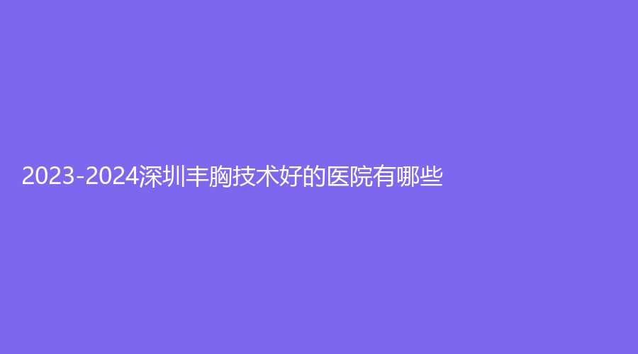 2023-2024深圳丰胸技术好的医院有哪些？欧亚美、玖媄荟、芳华诊所等机构哪家医生专业？