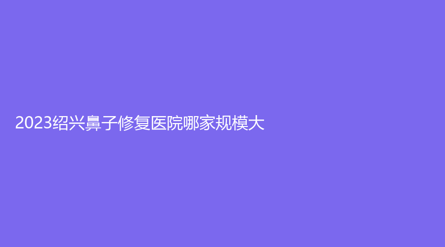 2023绍兴鼻子修复医院哪家规模大？瑞金医院中心、歆菲诊所、施美尔等机构哪个专业？