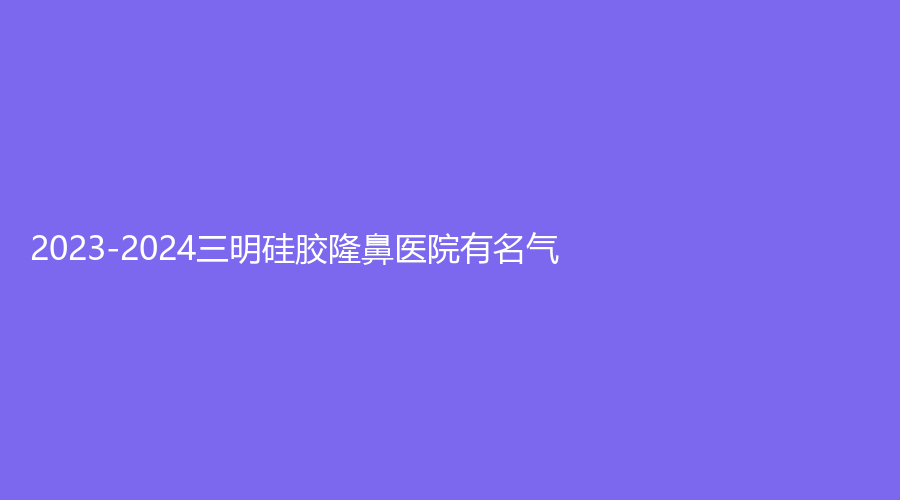 2023-2024三明硅胶隆鼻医院有名气？