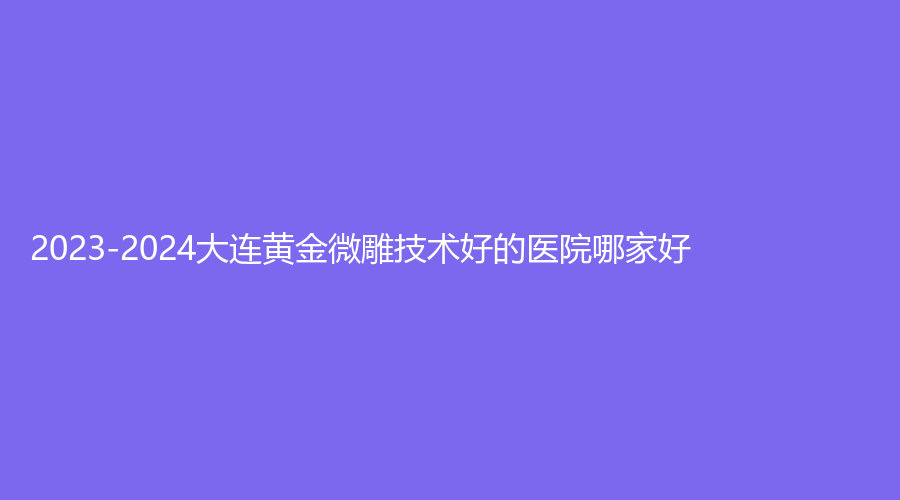 2023-2024大连黄金微雕技术好的医院哪家好？