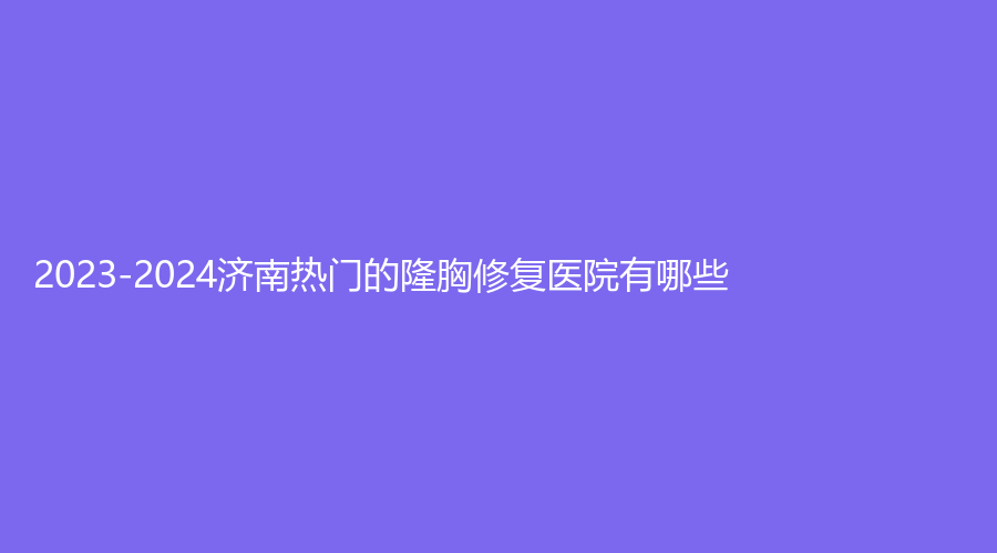 2023-2024济南热门的隆胸修复医院有哪些？