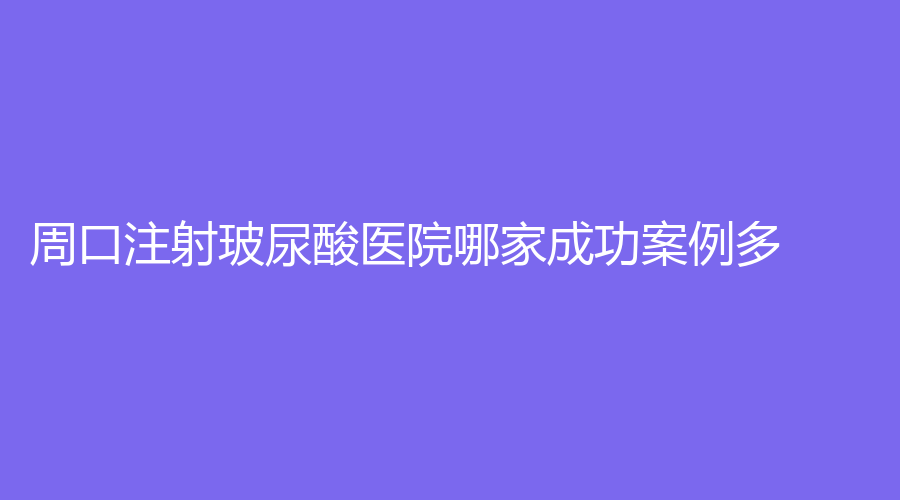 周口注射玻尿酸医院哪家成功案例多？垣梦、耳鼻喉医院激光医学研究所、华美等机构哪个案例多？