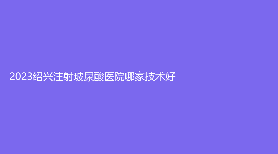 2023绍兴注射玻尿酸医院哪家技术好？
