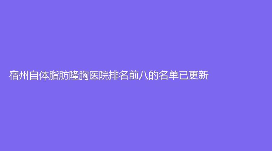 宿州自体脂肪隆胸医院排名前八的名单已更新！