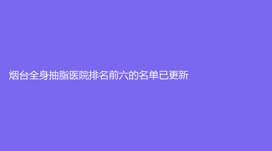烟台全身抽脂医院排名前六的名单已更新！蜜美、华美、平平诊所等机构哪个便宜？