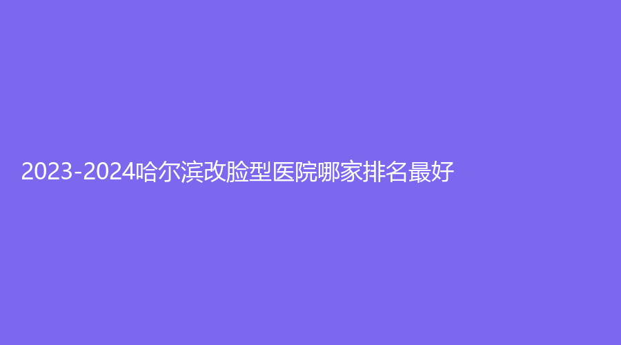 2023-2024哈尔滨改脸型医院哪家排名好？