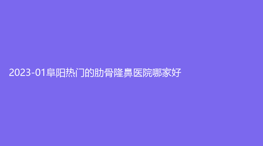 2023-01阜阳热门的肋骨隆鼻医院哪家好？
