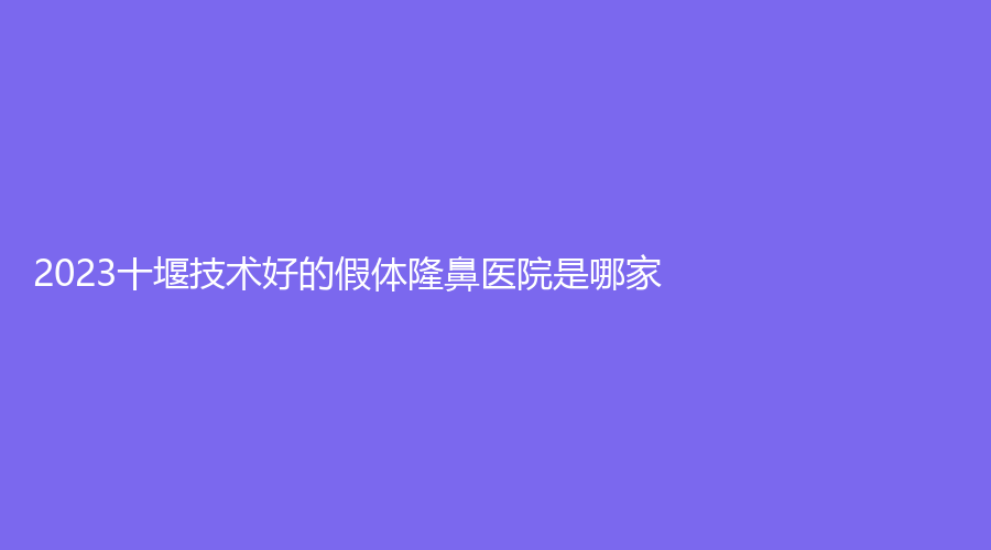 2023十堰技术好的假体隆鼻医院是哪家？
