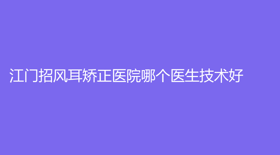江门招风耳矫正医院哪个医生技术好？西区医院中医中心、台山市人民医院烧伤外科、澳美等机构哪家技术好？