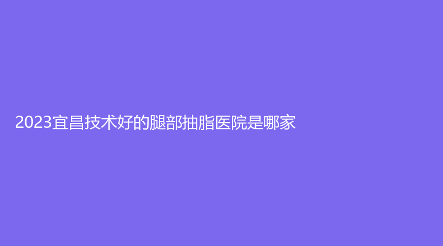 2023宜昌技术好的腿部抽脂医院是哪家？