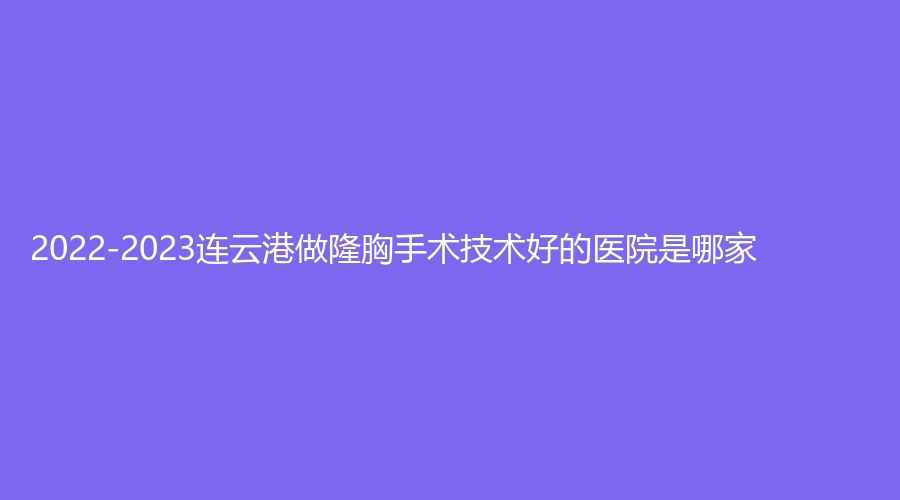 2022-2023连云港做隆胸手术技术好的医院是哪家？