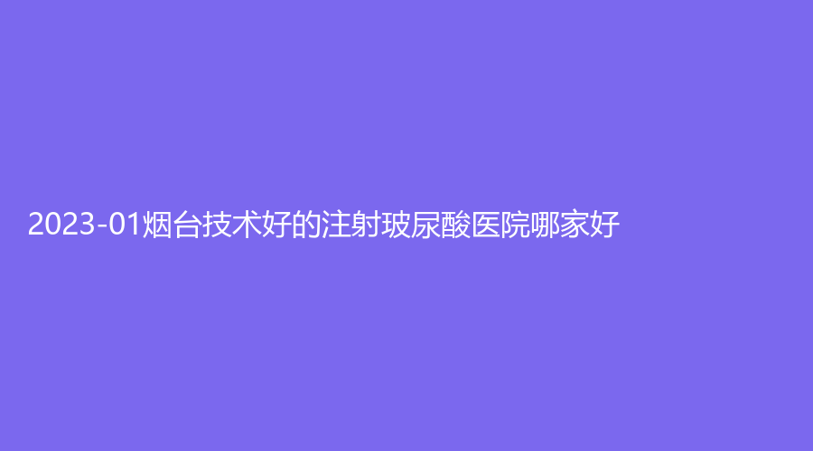 2023-01烟台技术好的注射玻尿酸医院哪家好？