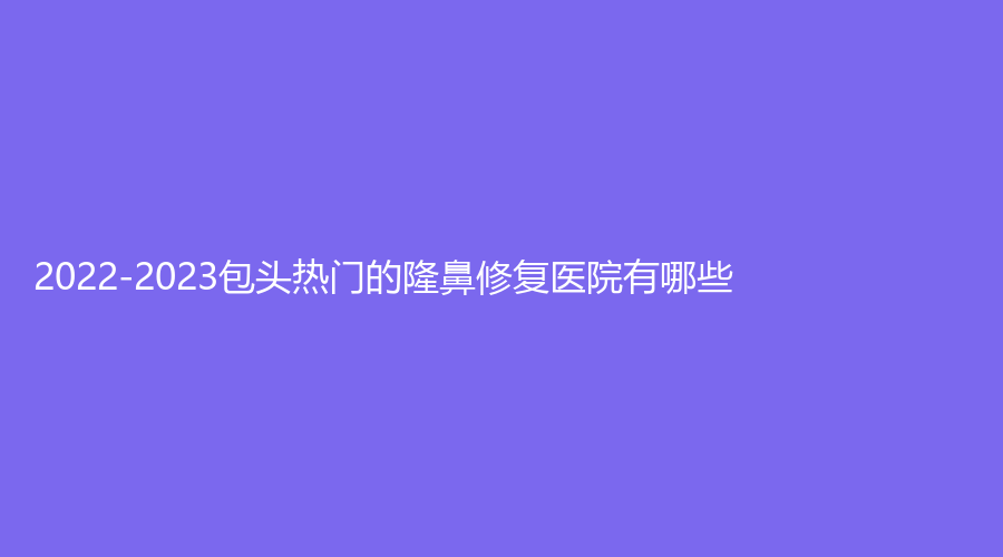 2022-2023包头热门的隆鼻修复医院有哪些？