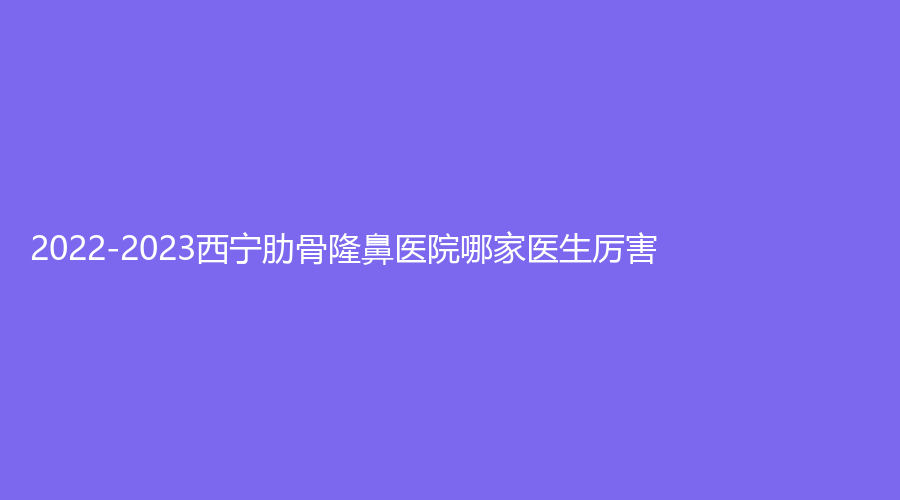 2022-2023西宁肋骨隆鼻医院哪家医生厉害？