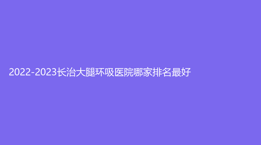 2022-2023长治大腿环吸医院哪家排名好？