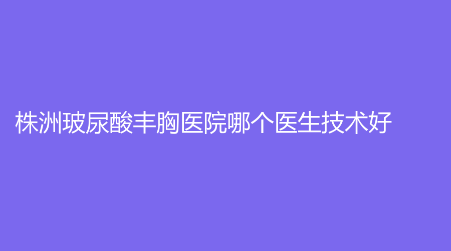 株洲玻尿酸丰胸医院哪个医生技术好？尚美、艺佳专科医院、三三一周医生诊所等机构位列前五！