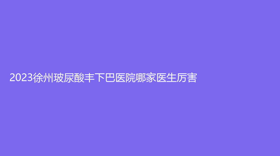 2023徐州玻尿酸丰下巴医院哪家医生厉害？梵星、凯思志秀诊所、医科汇美等机构哪家医生有责任心？