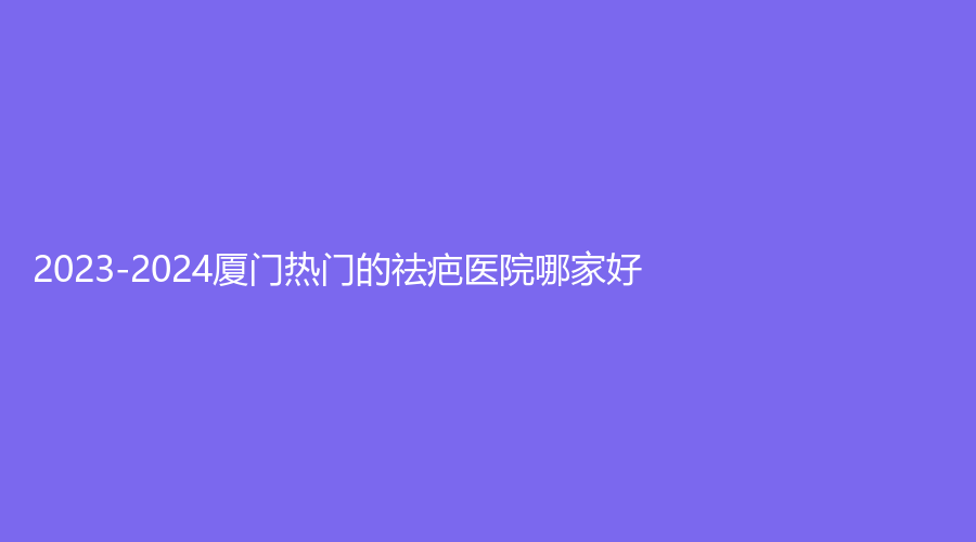 2023-2024厦门热门的祛疤医院哪家好？