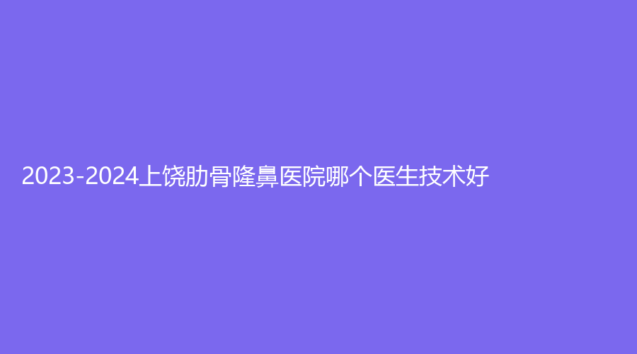 2023-2024上饶肋骨隆鼻医院哪个医生技术好？