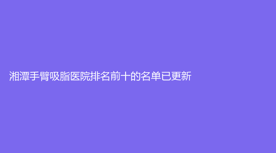 湘潭手臂吸脂医院排名前十的名单已更新！