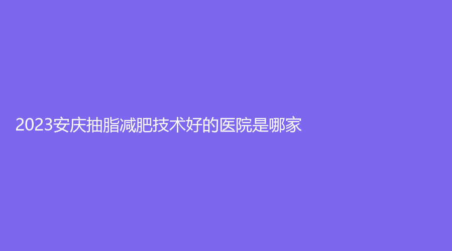 2023安庆抽脂减肥技术好的医院是哪家？