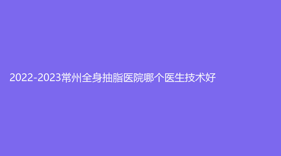 2022-2023常州全身抽脂医院哪个医生技术好?