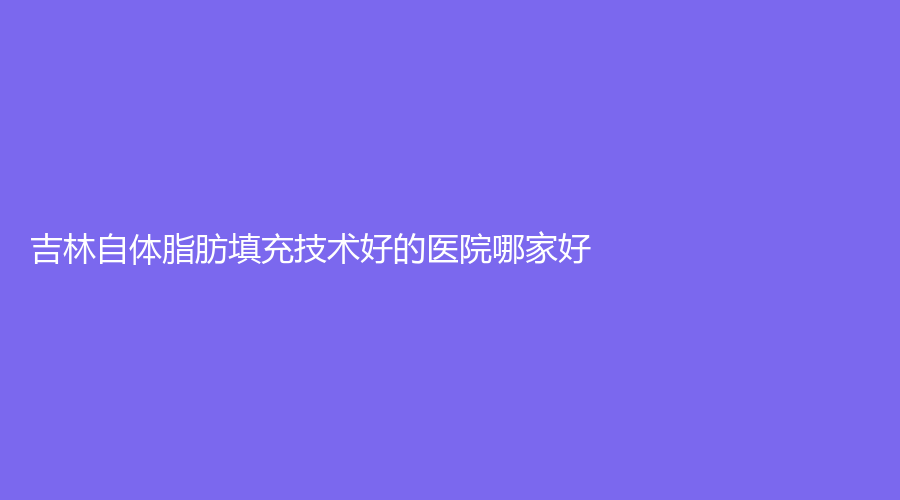 吉林自体脂肪填充技术好的医院哪家好？