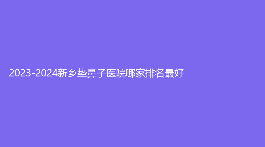 2023-2024新乡垫鼻子医院哪家排名好？