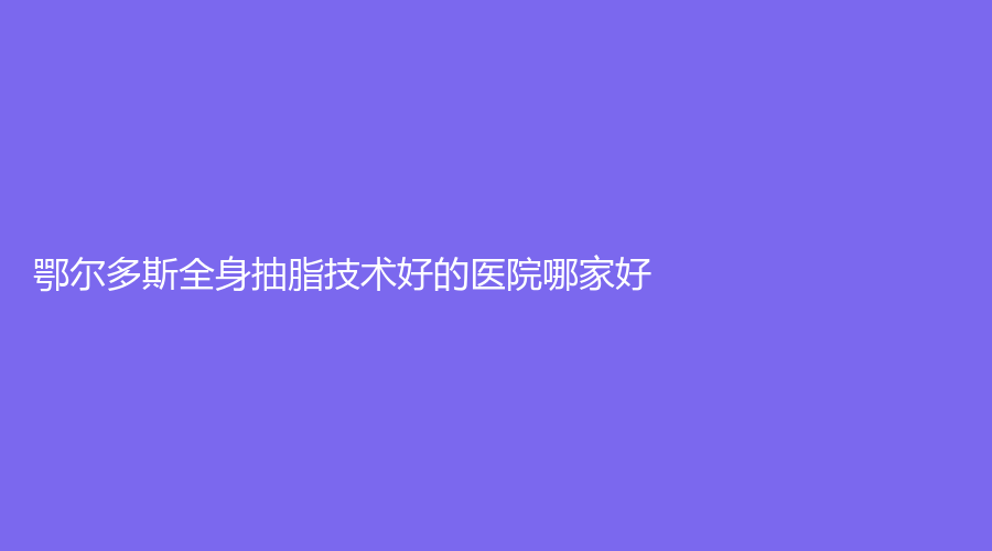 鄂尔多斯全身抽脂技术好的医院哪家好？天王医学、华健医院科、京华诊所等机构哪家案例多？