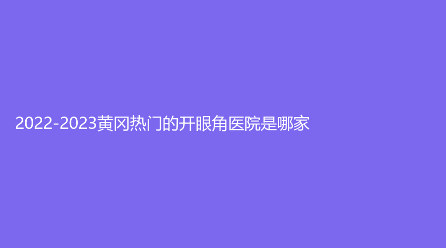 2022-2023黄冈热门的开眼角医院是哪家？魅力女人诊所、浠水海沁医学、市中医医院烧伤科等机构受追捧！