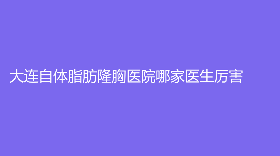 大连自体脂肪隆胸医院哪家医生厉害？