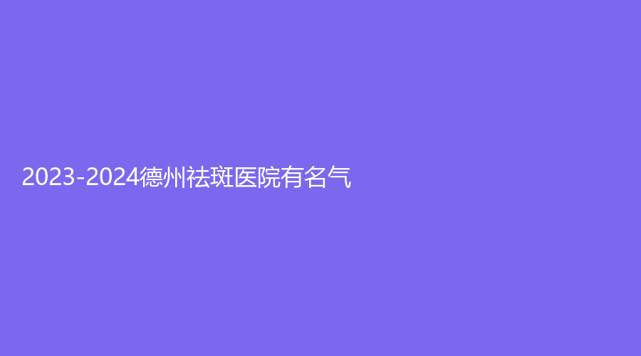 2023-2024德州祛斑医院有名气？京城医院科、市第二人民医院烧伤科、美熙诊所等机构哪家靠谱？