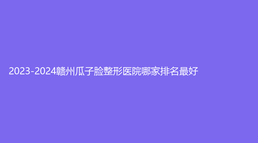 2023-2024赣州瓜子脸整形医院哪家排名好？