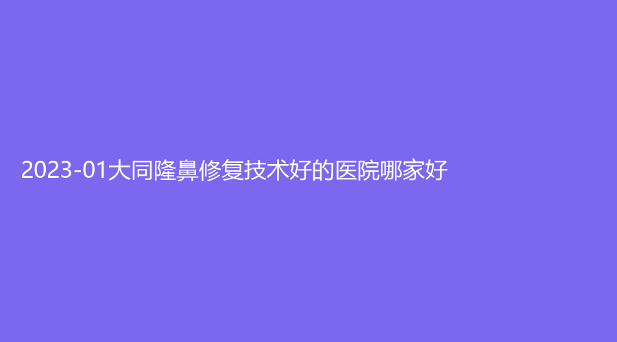 2023-01大同隆鼻修复技术好的医院哪家好？市第三人民医院烧伤科、度韩诊所、时序悦己诊所等机构哪家便宜？