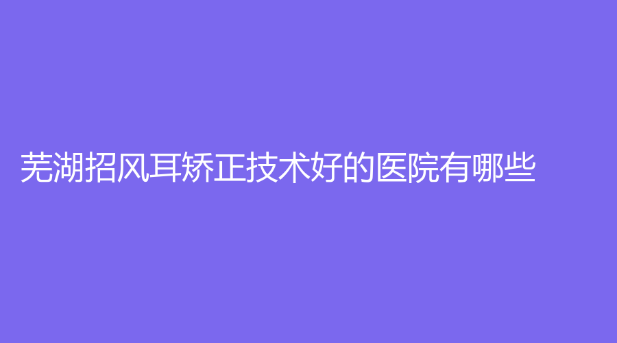 芜湖招风耳矫正技术好的医院有哪些？新偶像蔻薇、昊阳、壹加壹等机构哪个便宜？