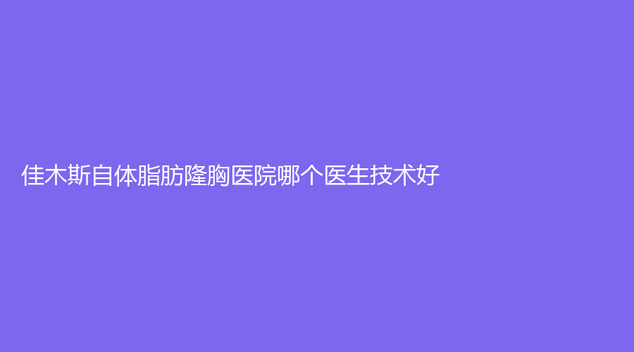 佳木斯自体脂肪隆胸医院哪个医生技术好？