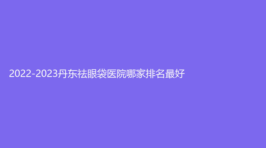 2022-2023丹东祛眼袋医院哪家排名好？