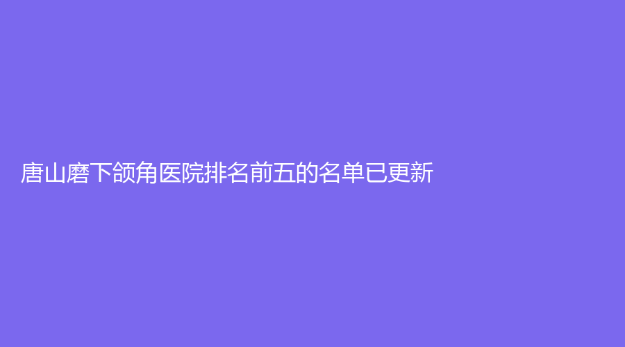 唐山磨下颌角医院排名前五的名单已更新！