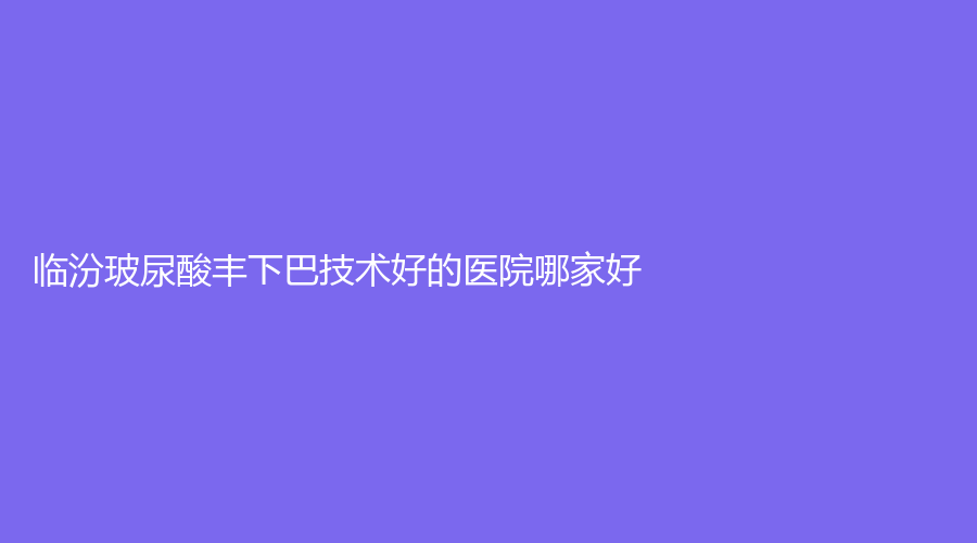 临汾玻尿酸丰下巴技术好的医院哪家好？临钢医院烧伤外科、现代女子医院中心、市中心医院烧伤科等机构不负众望！
