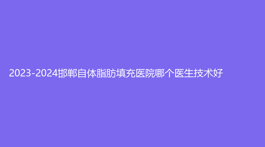 2023-2024邯郸自体脂肪填充医院哪个医生技术好？