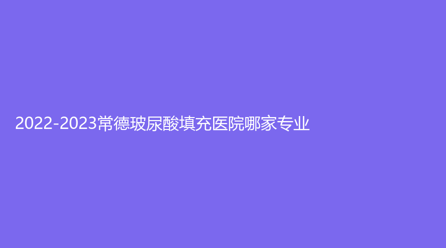 2022-2023常德玻尿酸填充医院哪家专业？美莱、湘雅医院外科、安乡金典美集诊所等机构哪家效果好？