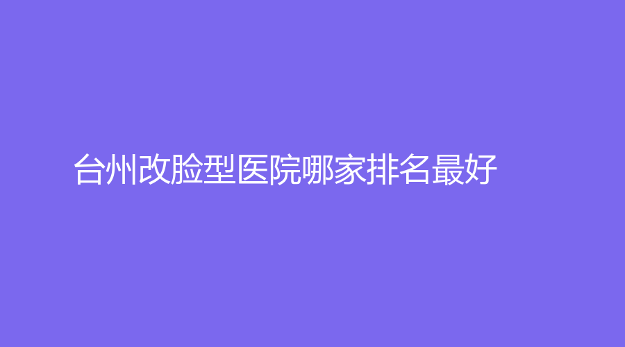 台州改脸型医院哪家排名好？