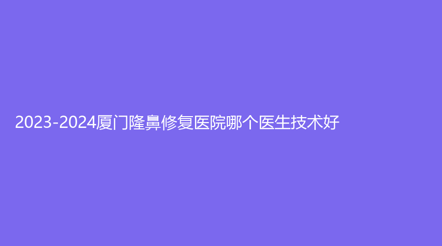 2023-2024厦门隆鼻修复医院哪个医生技术好？
