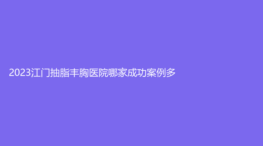 2023江门抽脂丰胸医院哪家成功案例多?