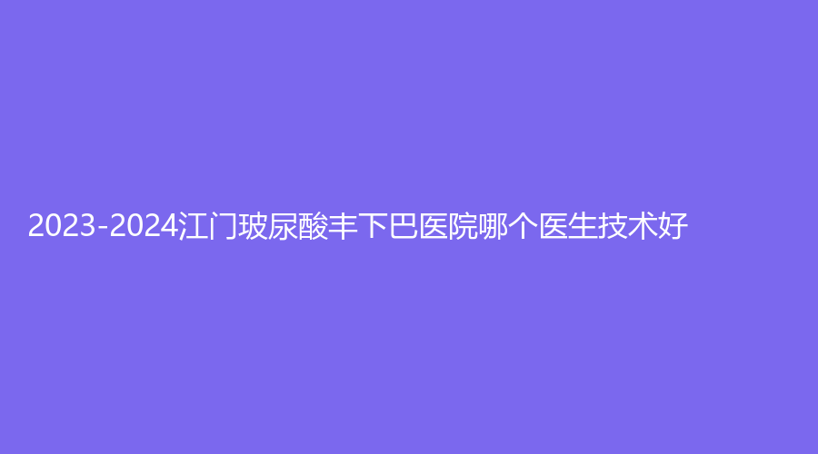 2023-2024江门玻尿酸丰下巴医院哪个医生技术好?