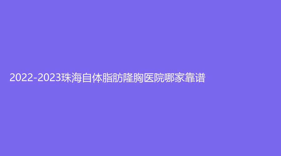 2022-2023珠海自体脂肪隆胸医院哪家靠谱？