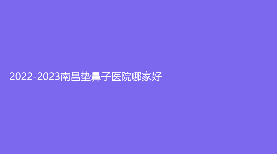 2022-2023南昌垫鼻子医院哪家好？伊丽、广济医院中心、美盼等机构位列前五！