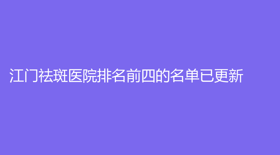 江门祛斑医院排名前四的名单已更新！西区医院中医中心、澳美、妃诗诊所等机构哪个效果好？