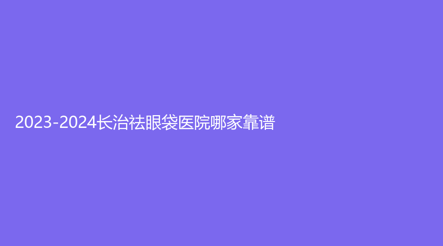 2023-2024长治祛眼袋医院哪家靠谱？郭爱萍诊所、亮丽保健医学诊所、城区人民医院科等机构稳居前三！